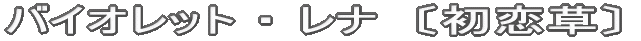 バイオレット ・ レナ　〔初恋草〕